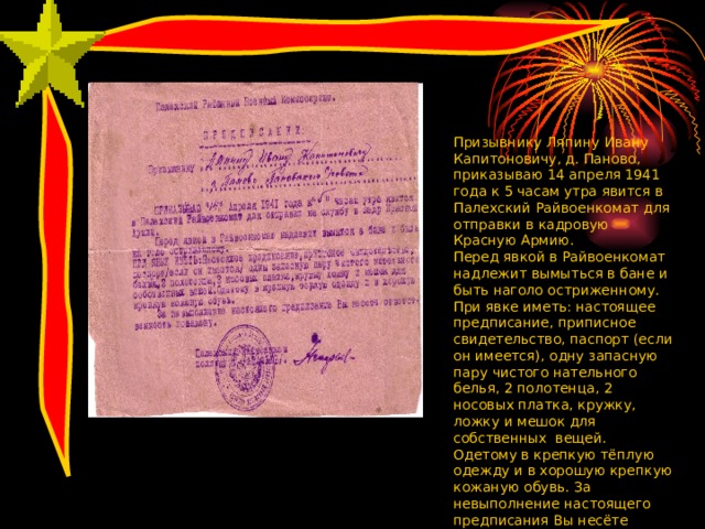 Призывнику Ляпину Ивану Капитоновичу, д. Паново, приказываю 14 апреля 1941 года к 5 часам утра явится в Палехский Райвоенкомат для отправки в кадровую Красную Армию. Перед явкой в Райвоенкомат надлежит вымыться в бане и быть наголо остриженному. При явке иметь: настоящее предписание, приписное свидетельство, паспорт (если он имеется), одну запасную пару чистого нательного белья, 2 полотенца, 2 носовых платка, кружку, ложку и мешок для собственных вещей. Одетому в крепкую тёплую одежду и в хорошую крепкую кожаную обувь. За невыполнение настоящего предписания Вы несёте ответственность по закону. 