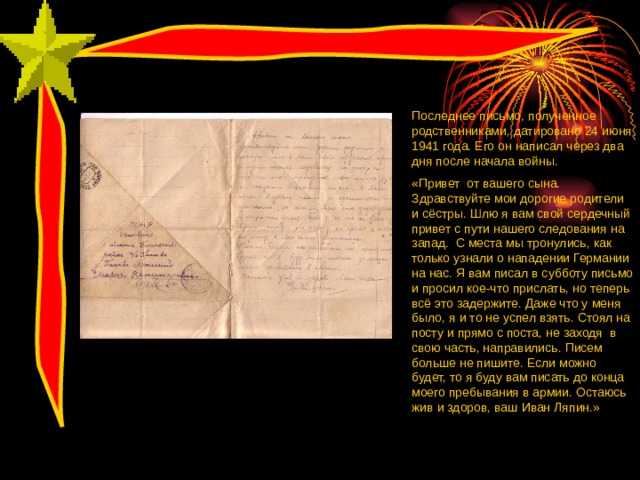 Последнее письмо, полученное родственниками, датировано 24 июня 1941 года. Его он написал через два дня после начала войны. «Привет от вашего сына. Здравствуйте мои дорогие родители и сёстры. Шлю я вам свой сердечный привет с пути нашего следования на запад. С места мы тронулись, как только узнали о нападении Германии на нас. Я вам писал в субботу письмо и просил кое-что прислать, но теперь всё это задержите. Даже что у меня было, я и то не успел взять. Стоял на посту и прямо с поста, не заходя в свою часть, направились. Писем больше не пишите. Если можно будет, то я буду вам писать до конца моего пребывания в армии. Остаюсь жив и здоров, ваш Иван Ляпин.» 