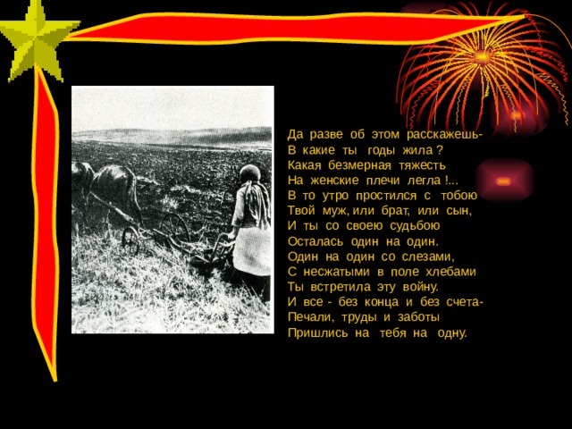 Да разве об этом расскажешь- В какие ты годы жила ? Какая безмерная тяжесть На женские плечи легла !... В то утро простился с тобою Твой муж, или брат, или сын, И ты со своею судьбою Осталась один на один. Один на один со слезами, С несжатыми в поле хлебами Ты встретила эту войну. И все - без конца и без счета- Печали, труды и заботы Пришлись на тебя на одну. 