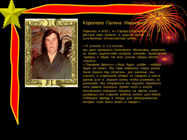 Королева Галина Ивановна Родилась в 1932 г. в г. Середа (г.Фурманов) Детские годы прошли в трудное время, т.к. шла Великая Отечественная война. « Я училась в 1-2 классах, мы, дети прекрасно осознавали обстановку, мирились со всеми трудностями, голодом, холодом, недостатком одежды и обуви. На всех улицах города висели плакаты: « Поможем фронту», « Враг будет разбит - победа будет за нами». Мы тоже помогали. Наша школа была отдана под госпиталь для раненых, мы учились в старенькой хибаре за городом, а после уроков шли в родную школу, чтобы ухаживать за ранеными. Мы поправляли им подушки, подносили пить, давали концерты. Кроме этого в школе коллективно собирали посылки на фронт: шили рукавицы ( это старшие ребята), кисеты для табака. Собирали одежду и посуду для эвакуированных, которых тоже было много в городе.» 