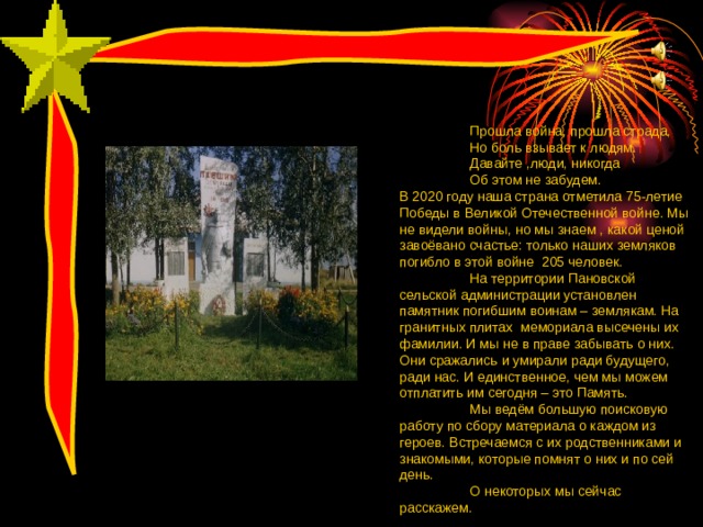 Прошла война, прошла страда, Но боль взывает к людям. Давайте ,люди, никогда Об этом не забудем. Прошла война, прошла страда, Но боль взывает к людям. Давайте ,люди, никогда Об этом не забудем. Прошла война, прошла страда, Но боль взывает к людям. Давайте ,люди, никогда Об этом не забудем. В 2020 году наша страна отметила 75-летие Победы в Великой Отечественной войне. Мы не видели войны, но мы знаем , какой ценой завоёвано счастье: только наших земляков погибло в этой войне 205 человек.  На территории Пановской сельской администрации установлен памятник погибшим воинам – землякам. На гранитных плитах мемориала высечены их фамилии. И мы не в праве забывать о них. Они сражались и умирали ради будущего, ради нас. И единственное, чем мы можем отплатить им сегодня – это Память.  Мы ведём большую поисковую работу по сбору материала о каждом из героев. Встречаемся с их родственниками и знакомыми, которые помнят о них и по сей день.  О некоторых мы сейчас расскажем. 