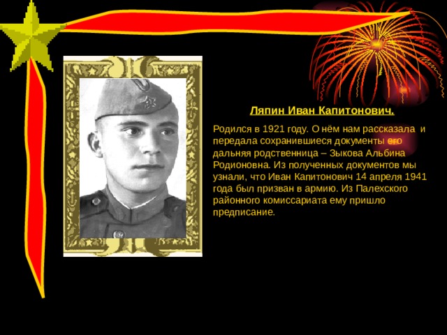 Ляпин Иван Капитонович. Родился в 1921 году. О нём нам рассказала и передала сохранившиеся документы его дальняя родственница – Зыкова Альбина Родионовна. Из полученных документов мы узнали, что Иван Капитонович 14 апреля 1941 года был призван в армию. Из Палехского районного комиссариата ему пришло предписание. 