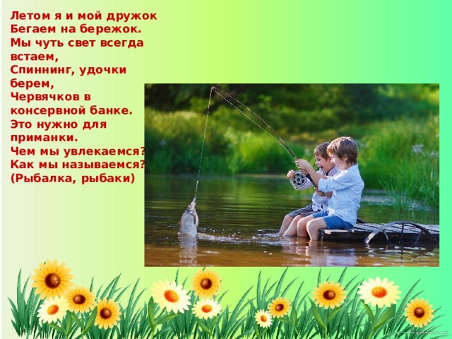 Летом я и мой дружок Бегаем на бережок. Мы чуть свет всегда встаем, Спиннинг, удочки берем, Червячков в консервной банке. Это нужно для приманки. Чем мы увлекаемся? Как мы называемся? (Рыбалка, рыбаки) 