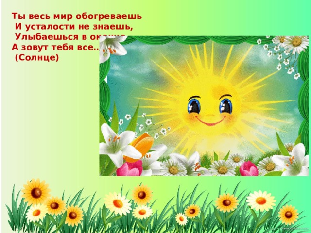 Ты весь мир обогреваешь  И усталости не знаешь,  Улыбаешься в оконце, А зовут тебя все…  (Солнце)    