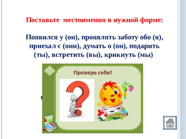 Поставьте местоимения в нужной форме:  Появился у (он), проявлять заботу обо (я), приехал с (они), думать о (он), подарить (ты), встретить (вы), крикнуть (мы)     Появился у него , проявлять заботу обо мне , приехал с ними , думать о нём , подарить тебе , встретить вас , крикнуть нам