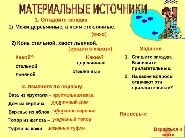 (иголка с ниткой) (окна) 1. Отгадайте загадки. Межи деревянные, а поля стеклянные. 2) Конь стальной, хвост льняной. Задание. Спишите загадки. Выпишите прилагательные. На какие вопросы отвечают эти прилагательные? Какой? Какие?  стальной льняной деревянные  стеклянные 2. Измените по образцу. Ваза из хрусталя – хрустальная ваза. Дом из кирпича – … … Варенье из яблок – … … Топор из железа – … … Туфли из кожи – … … кирпичный дом яблочное варенье Проверьте железный топор кожаные туфли Вернуться к карте 
