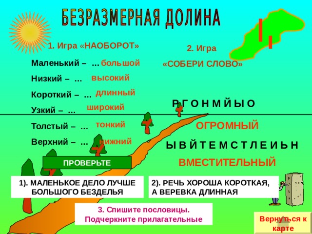 1. Игра « НАОБОРОТ» 2. Игра «СОБЕРИ СЛОВО» Маленький – … Низкий – … Короткий – … Узкий – … Толстый – … Верхний – … большой высокий длинный Р Г О Н М Й Ы О широкий тонкий ОГРОМНЫЙ нижний Ы В Й Т Е М С Т Л Е И Ь Н ВМЕСТИТЕЛЬНЫЙ ПРОВЕРЬТЕ 1). МАЛЕНЬКОЕ ДЕЛО ЛУЧШЕ БОЛЬШОГО БЕЗДЕЛЬЯ 2). РЕЧЬ ХОРОША КОРОТКАЯ, А ВЕРЕВКА ДЛИННАЯ 3. Спишите пословицы. Подчеркните прилагательные Вернуться к карте 
