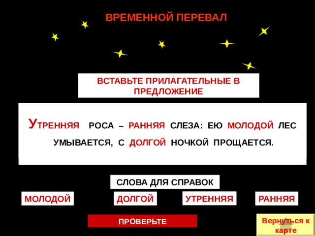 ВРЕМЕННОЙ ПЕРЕВАЛ ВСТАВЬТЕ ПРИЛАГАТЕЛЬНЫЕ В ПРЕДЛОЖЕНИЕ  __________ РОСА – ________ СЛЕЗА: ЕЮ ________ ЛЕС  УМЫВАЕТСЯ, С ________ НОЧКОЙ ПРОЩАЕТСЯ.   У ТРЕННЯЯ РОСА – РАННЯЯ СЛЕЗА: ЕЮ МОЛОДОЙ ЛЕС  УМЫВАЕТСЯ, С ДОЛГОЙ НОЧКОЙ ПРОЩАЕТСЯ.  СЛОВА ДЛЯ СПРАВОК УТРЕННЯЯ РАННЯЯ МОЛОДОЙ ДОЛГОЙ Вернуться к карте ПРОВЕРЬТЕ 