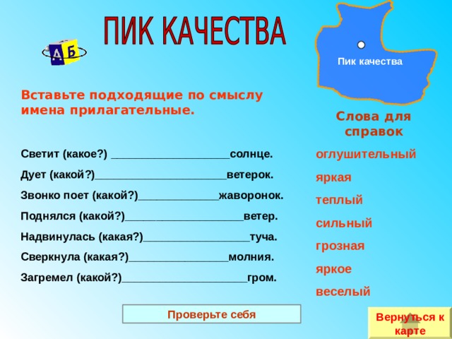 Пик качества Вставьте подходящие по смыслу имена прилагательные.  Светит (какое?)  ___________________солнце. Дует (какой?)_____________________ветерок. Звонко поет (какой?)_____________жаворонок. Поднялся (какой?)___________________ветер. Надвинулась (какая?)_________________туча. Сверкнула (какая?)________________молния. Загремел (какой?)____________________гром. Слова для справок оглушительный яркая теплый сильный грозная яркое веселый  Проверьте себя Вернуться к карте 