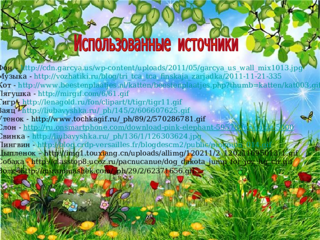 Фон – http :// cdn.garcya.us / wp-content / uploads /2011/05/garcya_us_wall_mix1013.jpg Музыка - http :// vozhatiki . ru / blog / tri _ tca _ tca _ finskaja _ zarjadka /2011-11-21-335  Кот - http :// www . beestenplaatjes . nl / katten / beestenplaatjes . php ? thumb = katten / kat 003. gif Лягушка - http :// mirgif.com /6/61.gif Тигр - http :// lenagold.ru / fon / clipart /t/ tigr /tigr11.gif Заяц - http :// liubavyshka.ru / _ph /145/2/606607625.gif Утенок - http://www.tochkagif.ru/_ph/89/2/570286781.gif Слон - http :// ru . onsmartphone . com / download - pink - elephant -59578- for - nokia -5000 Свинка - http :// liubavyshka.ru / _ph /136/1/126303624.jpg Пингвин - http :// blog.crdp-versailles.fr /blogdescm2/ public /pingouin_014.gif Цыпленок – http://img1.touxiang.cn/uploads/allimg/120211/2_120211095013_1.gif Собака - http://classtop8.ucoz.ru/pacnucanue/dog_dakota_jump_for_joy_hg_clr.gif Волк- http://miranimashek.com/_ph/29/2/62371656.gif  