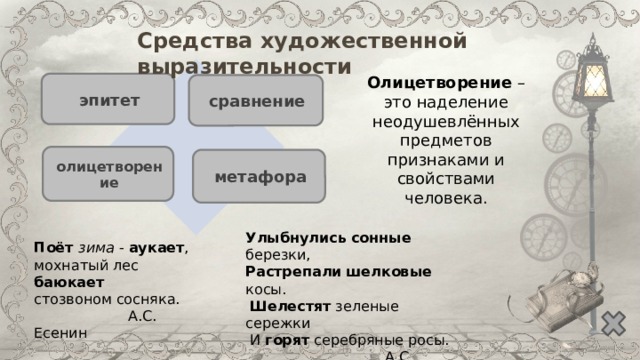 Средства художественной выразительности Олицетворение – это наделение неодушевлённых предметов признаками и свойствами человека. эпитет сравнение олицетворение метафора Улыбнулись  сонные березки,  Растрепали  шелковые косы.   Шелестят зеленые сережки  И горят серебряные росы.  А.С. Есенин Поёт зима - аукает , мохнатый лес баюкает  стозвоном сосняка.  А.С. Есенин 