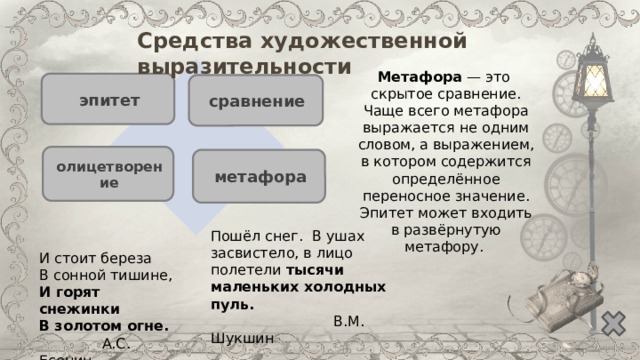 Средства художественной выразительности Метафора — это скрытое сравнение. Чаще всего метафора выражается не одним словом, а выражением, в котором содержится определённое переносное значение. Эпитет может входить в развёрнутую метафору. эпитет сравнение олицетворение метафора Пошёл снег. В ушах засвистело, в лицо полетели тысячи маленьких холодных пуль.  В.М. Шукшин И стоит береза  В сонной тишине,  И горят снежинки  В золотом огне.  А.С. Есенин 
