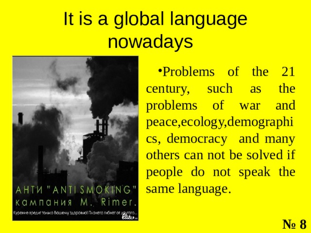 It is a global language nowadays Problems of the 21 century, such as the problems of war and peace,ecology,demographics, democracy and many others can not be solved if people do not speak the same language. № 8 