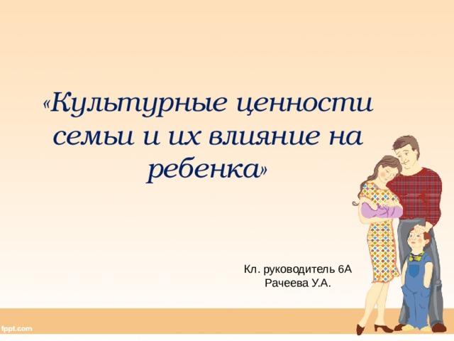 «Культурные ценности семьи и их влияние на ребенка» Кл. руководитель 6А Рачеева У.А. 