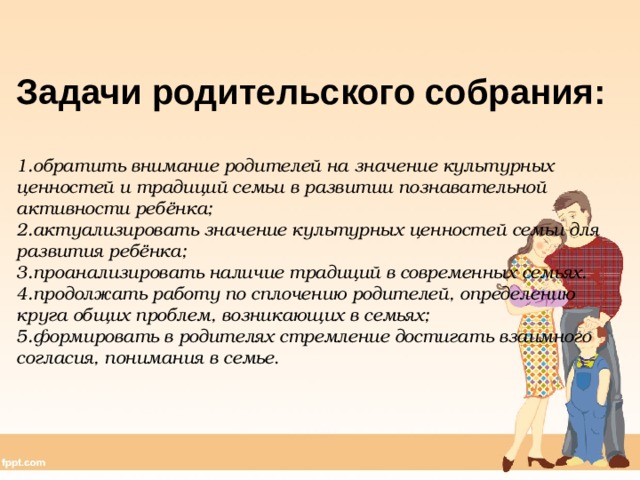Задачи родительского собрания:  обратить внимание родителей на значение культурных ценностей и традиций семьи в развитии познавательной активности ребёнка; актуализировать значение культурных ценностей семьи для развития ребёнка; проанализировать наличие традиций в современных семьях. продолжать работу по сплочению родителей, определению круга общих проблем, возникающих в семьях; формировать в родителях стремление достигать взаимного согласия, понимания в семье . 