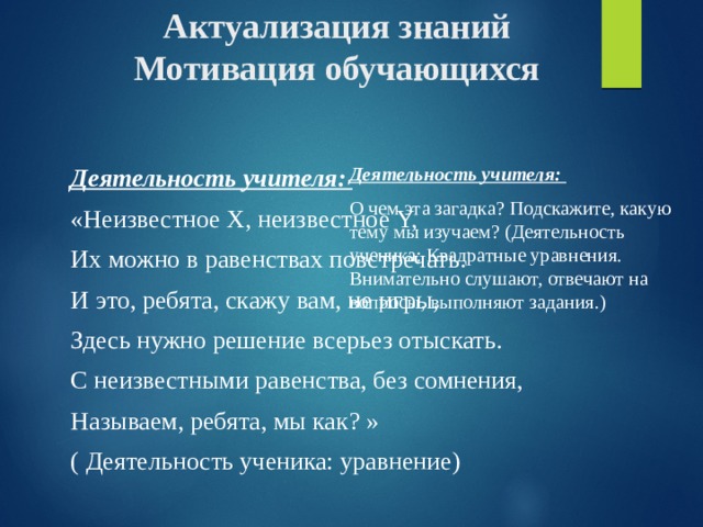 Актуализация знаний  Мотивация обучающихся Деятельность учителя: О чем эта загадка? Подскажите, какую тему мы изучаем? (Деятельность ученика: Квадратные уравнения. Внимательно слушают, отвечают на вопросы, выполняют задания.) Деятельность учителя: «Неизвестное X, неизвестное Y, Их можно в равенствах повстречать. И это, ребята, скажу вам, не игры, Здесь нужно решение всерьез отыскать. С неизвестными равенства, без сомнения, Называем, ребята, мы как? » ( Деятельность ученика: уравнение) 