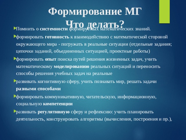 Формирование МГ  Что делать? Помнить о системности формируемых математических знаний. формировать готовность к взаимодействию с математической стороной окружающего мира - погружать в реальные ситуации (отдельные задания; цепочки заданий, объединенных ситуацией, проектные работы) формировать опыт поиска путей решения жизненных задач, учить математическому моделированию реальных ситуаций и переносить способы решения учебных задач на реальные развивать когнитивную сферу, учить познавать мир, решать задачи разными способами формировать коммуникативную, читательскую, информационную, социальную компетенции развивать регулятивную сферу и рефлексию: учить планировать деятельность, конструировать алгоритмы (вычисления, построения и пр.), 