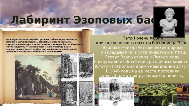 Лабиринт Эзоповых басен Петр I очень любил древнегреческого поэта и баснописца Эзопа. Эзоп высмеивал человеческие пороки и вкладывал их в уста животных и птиц. Статуя Эзопа стояла в Летнем саду, её окружали изображения различных животных. (Статуя погибла во время наводнения 1777 г.) В 1846 году на её месте поставили первый памятник русскому баснописцу. 