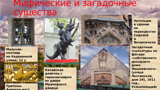 Мифические и загадочные существа Нетопыри в здании на перекрестке Садовой и Вознесенского Загадочные скульптуры на фасаде «собственного доходного дома Лишневского» (улица Лахтинская, дом 24), 1911 год.. Ухмыляющийся демон с широко раскинутыми крыльями и мрачный ворон Мальчик-кентавр  на Караванной улице, 12 у киноцентра Родина Китайская девочка с тираннозавром  во дворе Мраморного дворца Тритоны. Аничков мост 