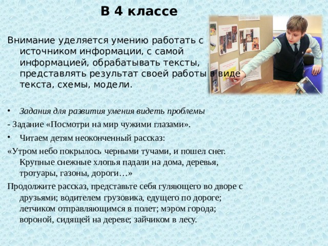 В 4 классе Внимание уделяется умению работать с источником информации, с самой информацией, обрабатывать тексты, представлять результат своей работы в виде текста, схемы, модели. Задания для развития умения видеть проблемы - Задание «Посмотри на мир чужими глазами». Читаем детям неоконченный рассказ: «Утром небо покрылось черными тучами, и пошел снег. Крупные снежные хлопья падали на дома, деревья, тротуары, газоны, дороги…» Продолжите рассказ, представьте себя гуляющего во дворе с друзьями; водителем  грузовика, едущего по дороге; летчиком отправляющимся в полет; мэром города; вороной, сидящей на дереве; зайчиком в лесу. 