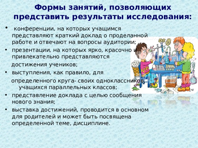Формы занятий, позволяющих представить результаты исследования:    конференции, на которых учащимся представляют краткий доклад о проделанной работе и отвечают на вопросы аудитории; презентации, на которых ярко, красочно и привлекательно представляются  достижения учеников; выступления, как правило, для  определенного круга- своих одноклассников, учащихся параллельных классов; представление доклада с целью сообщения нового знания; выставка достижений, проводится в основном для родителей и может быть посвящена определенной теме, дисциплине.  