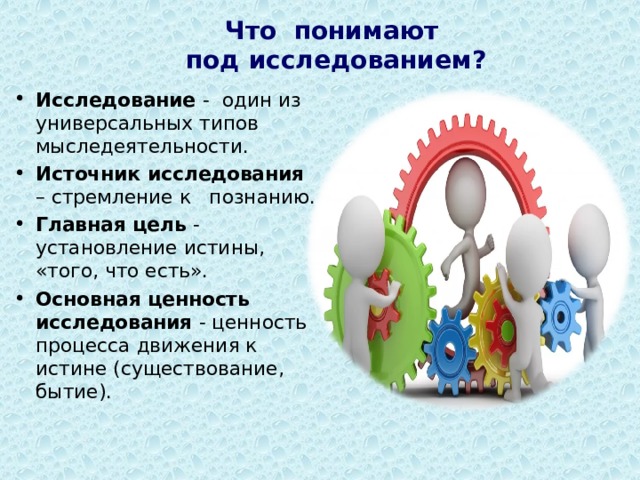       Что понимают  под исследованием?   Исследование - один из универсальных типов мыследеятельности. Источник исследования – стремление к познанию. Главная цель - установление истины, «того, что есть». Основная ценность исследования - ценность процесса движения к истине (существование, бытие).   