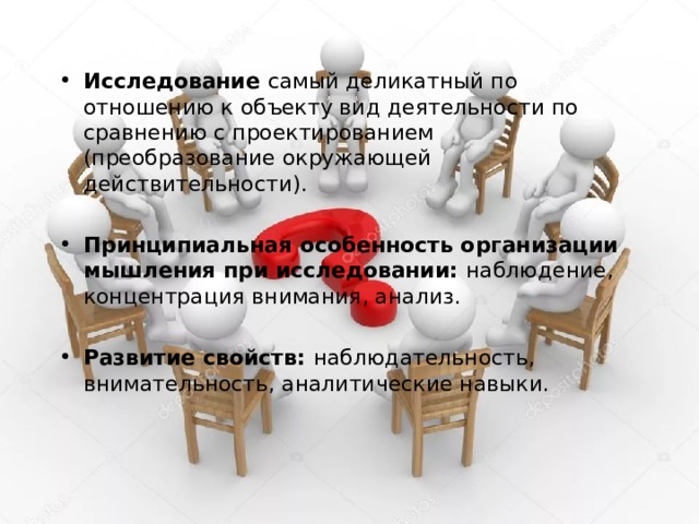 Характеристики исследования как вида деятельности Исследование самый деликатный по отношению к объекту вид деятельности по сравнению с проектированием (преобразование окружающей действительности).  Принципиальная особенность организации мышления при исследовании: наблюдение, концентрация внимания, анализ.  Развитие свойств: наблюдательность, внимательность, аналитические навыки.   