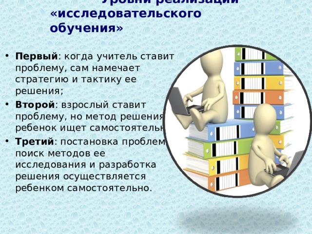  Уровни реализации «исследовательского обучения» Первый : когда учитель ставит проблему, сам намечает стратегию и тактику ее решения; Второй : взрослый ставит проблему, но метод решения ребенок ищет самостоятельно; Третий : постановка проблемы, поиск методов ее исследования и разработка решения осуществляется ребенком самостоятельно. 