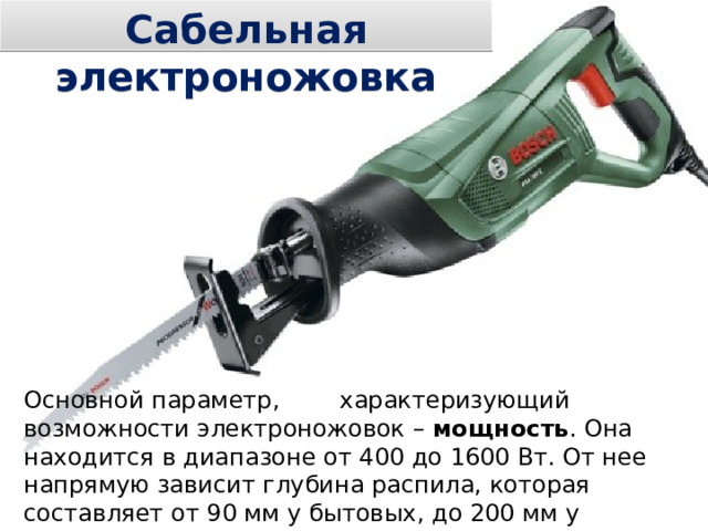 Сабельная электроножовка Основной параметр, характеризующий возможности электроножовок – мощность . Она находится в диапазоне от 400 до 1600 Вт. От нее напрямую зависит глубина распила, которая составляет от 90 мм у бытовых, до 200 мм у профессиональных моделей. 