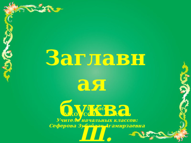  Заглавная буква Ш. 1 класс  МКОУ СОШ с. Бабстово Учитель начальных классов: Сеферова Зубайдат Агамирзаевна 