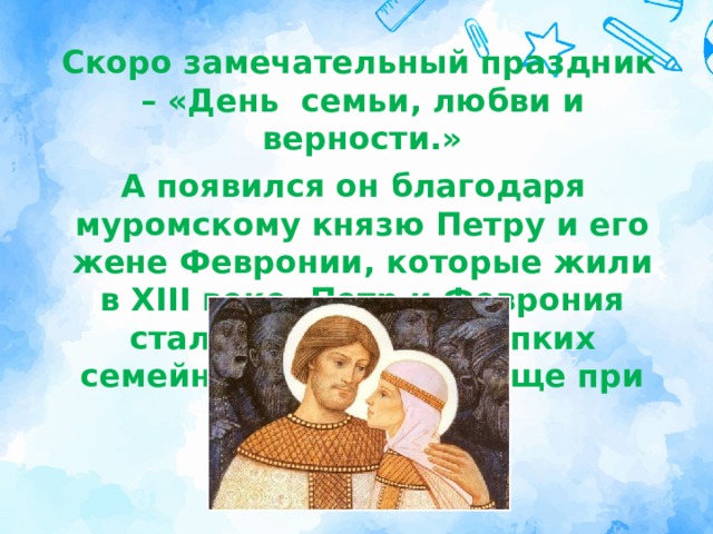  Cкоро замечательный праздник – «День  семьи, любви и верности.» А появился он благодаря муромскому князю Петру и его жене Февронии, которые жили в XIII веке. Петр и Феврония стали обр азцом крепких семейных отношений еще при жизни . 