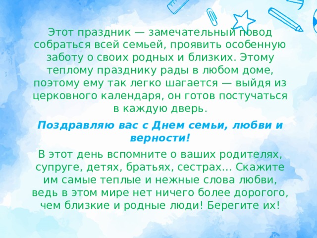Этот праздник — замечательный повод собраться всей семьей, проявить особенную заботу о своих родных и близких. Этому теплому празднику рады в любом доме, поэтому ему так легко шагается — выйдя из церковного календаря, он готов постучаться в каждую дверь. Поздравляю вас с Днем семьи, любви и верности! В этот день вспомните о ваших родителях, супруге, детях, братьях, сестрах… Скажите им самые теплые и нежные слова любви, ведь в этом мире нет ничего более дорогого, чем близкие и родные люди! Берегите их! 