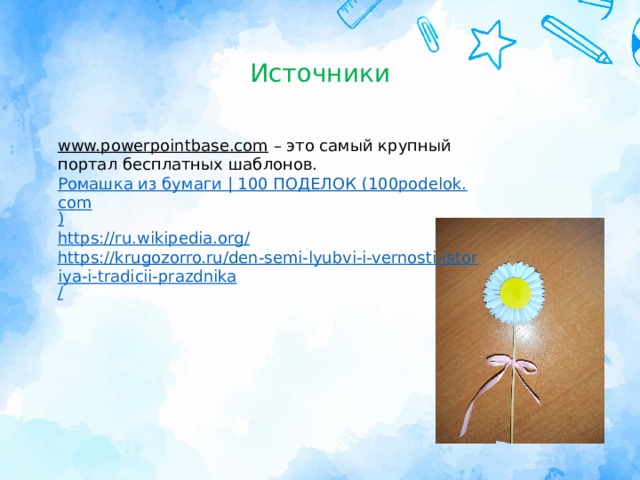 Источники www.powerpointbase.com – это самый крупный портал бесплатных шаблонов. Ромашка из бумаги | 100 ПОДЕЛОК (100podelok.com ) https://ru.wikipedia.org / https://krugozorro.ru/den-semi-lyubvi-i-vernosti-istoriya-i-tradicii-prazdnika / 