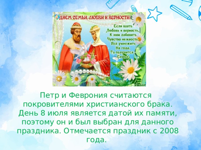 Петр и Феврония считаются покровителями христианского брака. День 8 июля является датой их памяти, поэтому он и был выбран для данного праздника. Отмечается праздник с 2008 года.  