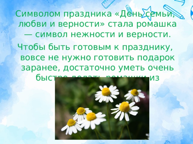 Символом праздника «День семьи, любви и верности» стала ромашка — символ нежности и верности. Чтобы быть готовым к празднику, вовсе не нужно готовить подарок заранее, достаточно уметь очень быстро делать ромашки из бумаги. 