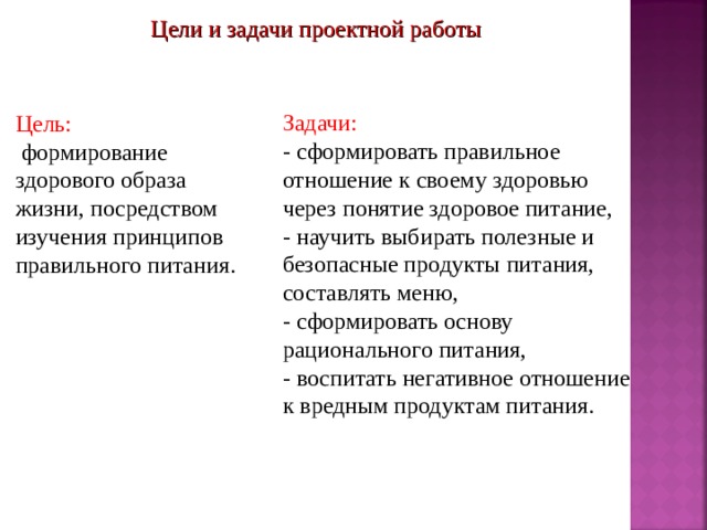 Цели и задачи проектной работы Задачи: - сформировать правильное отношение к своему здоровью через понятие здоровое питание, - научить выбирать полезные и безопасные продукты питания, составлять меню, - сформировать основу рационального питания, - воспитать негативное отношение к вредным продуктам питания. Цель:  формирование здорового образа жизни, посредством изучения принципов правильного питания. 
