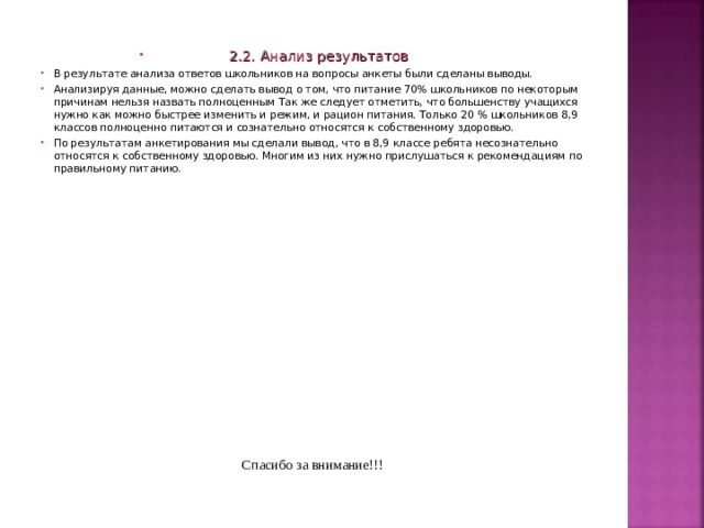  2.2. Анализ результатов В результате анализа ответов школьников на вопросы анкеты были сделаны выводы. Анализируя данные, можно сделать вывод о том, что питание 70% школьников по некоторым причинам нельзя назвать полноценным Так же следует отметить, что большенству учащихся нужно как можно быстрее изменить и режим, и рацион питания. Только 20 % школьников 8,9 классов полноценно питаются и сознательно относятся к собственному здоровью. По результатам анкетирования мы сделали вывод, что в 8,9 классе ребята несознательно относятся к собственному здоровью. Многим из них нужно прислушаться к рекомендациям по правильному питанию.    Спасибо за внимание!!! 
