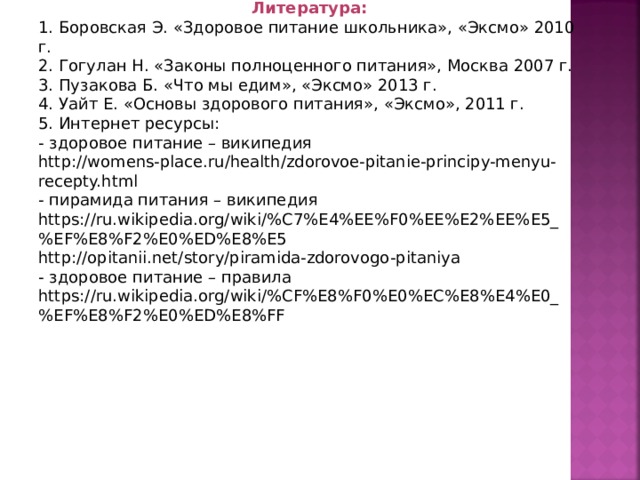 Литература: 1. Боровская Э. «Здоровое питание школьника», «Эксмо» 2010 г. 2. Гогулан Н. «Законы полноценного питания», Москва 2007 г. 3. Пузакова Б. «Что мы едим», «Эксмо» 2013 г. 4. Уайт Е. «Основы здорового питания», «Эксмо», 2011 г. 5. Интернет ресурсы: - здоровое питание – википедия http://womens-place.ru/health/zdorovoe-pitanie-principy-menyu-recepty.html - пирамида питания – википедия https://ru.wikipedia.org/wiki/%C7%E4%EE%F0%EE%E2%EE%E5_%EF%E8%F2%E0%ED%E8%E5 http://opitanii.net/story/piramida-zdorovogo-pitaniya - здоровое питание – правила https://ru.wikipedia.org/wiki/%CF%E8%F0%E0%EC%E8%E4%E0_%EF%E8%F2%E0%ED%E8%FF 