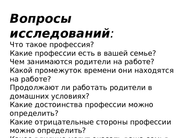 Вопросы исследований :  Что такое профессия? Какие профессии есть в вашей семье? Чем занимаются родители на работе? Какой промежуток времени они находятся на работе? Продолжают ли работать родители в домашних условиях? Какие достоинства профессии можно определить? Какие отрицательные стороны профессии можно определить? Какое влияние могут оказать ваша семья на ваш дальнейший выбор профессии? 