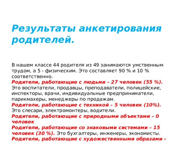 Результаты анкетирования родителей. В нашем классе 44 родителя из 49 занимаются умственным трудом, а 5 - физическим. Это составляет 90 % и 10 % соответственно. Родители, работающие с людьми – 27 человек (55 %). Это воспитатели, продавцы, преподаватели, полицейские, инспекторы, врачи, индивидуальные предприниматели, парикмахеры, менеджеры по продажам. Родители, работающие с техникой – 5 человек (10%). Это слесари, электромонтеры, водители. Родители, работающие с природными объектами – 0 человек Родители, работающие со знаковыми системами – 15 человек (30 %). Это бухгалтеры, инженеры, экономисты. Родители, работающие с художественными образами – 2 человека (4%). Это дизайнер, художник оформитель. 