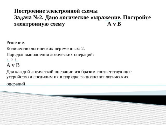 Построение электронной схемы  Задача №2. Дано логическое выражение. Постройте электронную схему А v В Решение. Количество логических переменных: 2. Порядок выполнения логических операций: 1 3 2 А v В Для каждой логической операции изобразим соответствующее устройство и соединим их в порядке выполнения логических операций . 