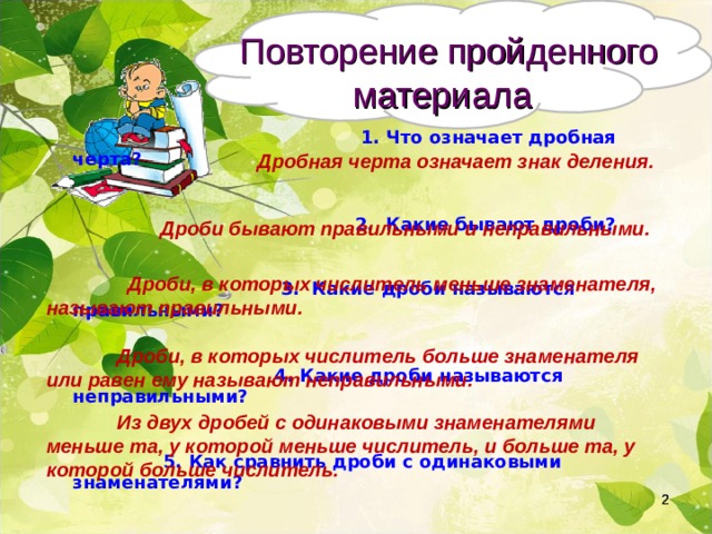  Повторение пройденного материала  1. Что означает дробная черта?   2. Какие бывают дроби?   3. Какие дроби называются правильными?   4. Какие дроби называются неправильными?   5. Как сравнить дроби с одинаковыми знаменателями? Дробная черта означает знак деления.  Дроби бывают правильными и неправильными.  Дроби, в которых числитель меньше знаменателя, называют правильными.  Дроби, в которых числитель больше знаменателя или равен ему называют неправильными.  Из двух дробей с одинаковыми знаменателями меньше та, у которой меньше числитель, и больше та, у которой больше числитель.   