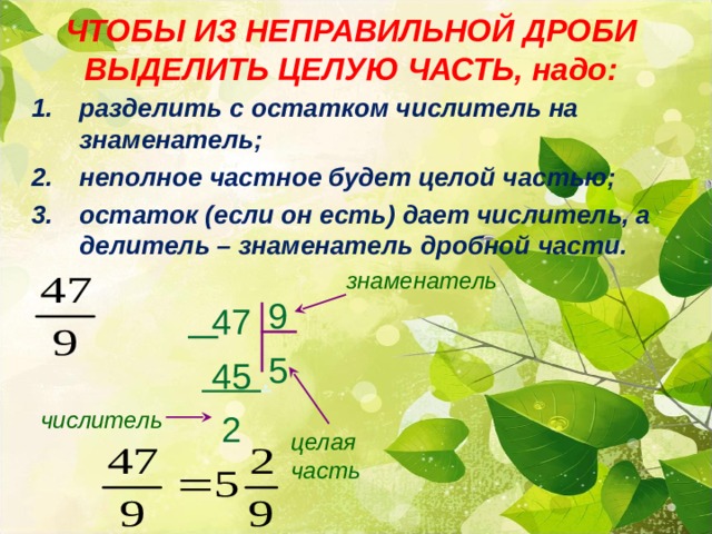ЧТОБЫ ИЗ НЕПРАВИЛЬНОЙ ДРОБИ ВЫДЕЛИТЬ ЦЕЛУЮ ЧАСТЬ, надо: разделить с остатком числитель на знаменатель; неполное частное будет целой частью; остаток (если он есть) дает числитель, а делитель – знаменатель дробной части. знаменатель 9 5  47  45 .  2 числитель целая часть 13 