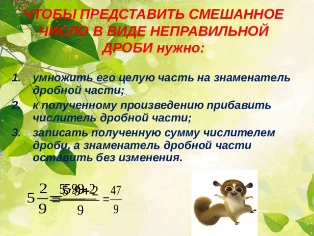 ЧТОБЫ ПРЕДСТАВИТЬ СМЕШАННОЕ ЧИСЛО В ВИДЕ НЕПРАВИЛЬНОЙ ДРОБИ нужно: умножить его целую часть на знаменатель дробной части; к полученному произведению прибавить числитель дробной части; записать полученную сумму числителем дроби, а знаменатель дробной части оставить без изменения .  