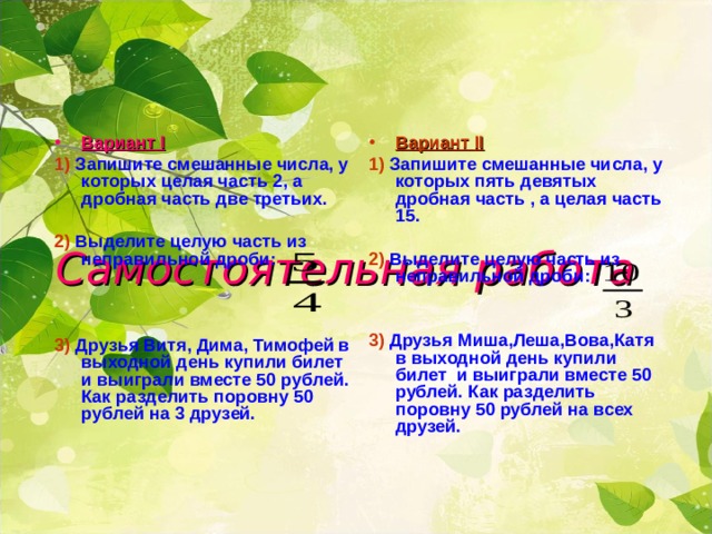 Вариант I Вариант II 1)  Запишите смешанные числа, у которых пять девятых дробная часть , а целая часть 15. 1)  Запишите смешанные числа, у которых целая часть 2, а дробная часть две третьих.  2)  Выделите целую часть из неправильной дроби: 2)  Выделите целую часть из неправильной дроби:   3)  Друзья Миша,Леша,Вова,Катя в выходной день купили билет и выиграли вместе 50 рублей. Как разделить поровну 50 рублей на всех друзей. 3)  Друзья Витя, Дима, Тимофей в выходной день купили билет и выиграли вместе 50 рублей. Как разделить поровну 50 рублей на 3 друзей.  Самостоятельная работа 