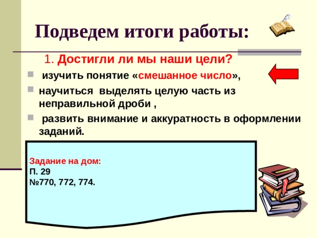 Подведем итоги работы:  1. Достигли ли мы наши цели?  изучить понятие « смешанное число », научиться выделять целую часть из неправильной дроби ,  развить внимание и аккуратность в оформлении заданий.   Задание на дом: П. 29 № 770, 772, 774.  