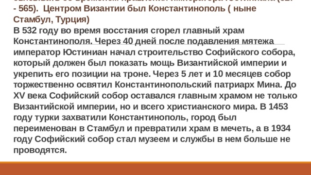 Период первого расцвета византийского искусства принято связывать со временем правления императора Юстиниана (527 - 565). Центром Византии был Константинополь ( ныне Стамбул, Турция)  В 532 году во время восстания сгорел главный храм Константинополя. Через 40 дней после подавления мятежа император Юстиниан начал строительство Софийского собора, который должен был показать мощь Византийской империи и укрепить его позиции на троне. Через 5 лет и 10 месяцев собор торжественно освятил Константинопольский патриарх Мина. До XV века Софийский собор оставался главным храмом не только Византийской империи, но и всего христианского мира. В 1453 году турки захватили Константинополь, город был переименован в Стамбул и превратили храм в мечеть, а в 1934 году Софийский собор стал музеем и службы в нем больше не проводятся.  