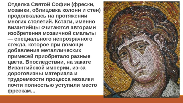 Отделка Святой Софии (фрески, мозаики, облицовка колонн и стен) продолжалась на протяжении многих столетий. Кстати, именно византийцы считаются авторами изобретения мозаичной смальты — специального непрозрачного стекла, которое при помощи добавления металлических примесей приобретало разные цвета. Впоследствии, на закате Византийской империи, из-за дороговизны материала и трудоемкости процесса мозаики почти полностью уступили место фрескам... 