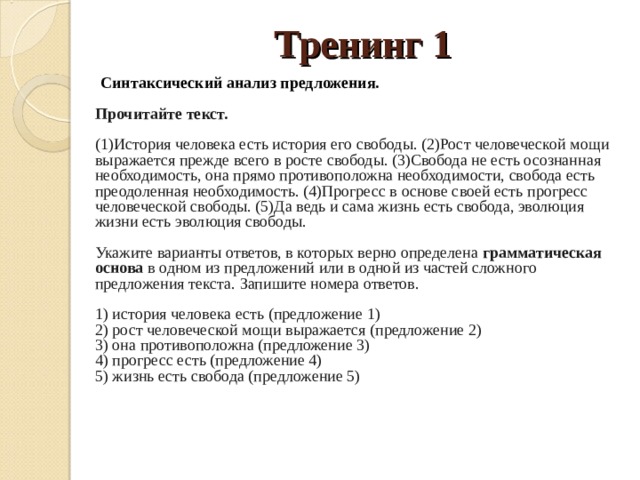 Тренинг 1  Синтаксический анализ предложения.     Прочитайте текст.     (1)История человека есть история его свободы. (2)Рост человеческой мощи выражается прежде всего в росте свободы. (3)Свобода не есть осознанная необходимость, она прямо противоположна необходимости, свобода есть преодоленная необходимость. (4)Прогресс в основе своей есть прогресс человеческой свободы. (5)Да ведь и сама жизнь есть свобода, эволюция жизни есть эволюция свободы.    Укажите варианты ответов, в которых верно определена  грамматическая основа  в одном из предложений или в одной из частей сложного предложения текста. Запишите номера ответов.    1) история человека есть (предложение 1)   2) рост человеческой мощи выражается (предложение 2)   3) она противоположна (предложение 3)   4) прогресс есть (предложение 4)   5) жизнь есть свобода (предложение 5)  