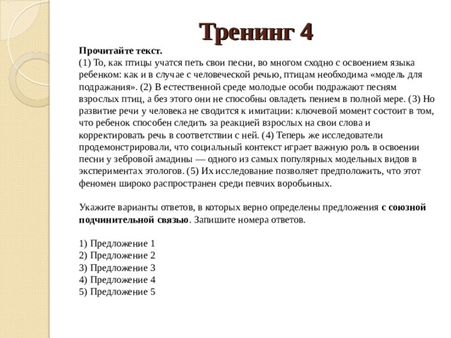 Тренинг 4 Прочитайте текст.  (1) То, как птицы учатся петь свои песни, во многом сходно с освоением языка ребенком: как и в случае с человеческой речью, птицам необходима «модель для подражания». (2) В естественной среде молодые особи подражают песням взрослых птиц, а без этого они не способны овладеть пением в полной мере. (3) Но развитие речи у человека не сводится к имитации: ключевой момент состоит в том, что ребенок способен следить за реакцией взрослых на свои слова и корректировать речь в соответствии с ней. (4) Теперь же исследователи продемонстрировали, что социальный контекст играет важную роль в освоении песни у зебровой амадины — одного из самых популярных модельных видов в экспериментах этологов. (5) Их исследование позволяет предположить, что этот феномен широко распространен среди певчих воробьиных.    Укажите варианты ответов, в которых верно определены предложения  с союзной подчинительной связью . Запишите номера ответов.    1) Предложение 1   2) Предложение 2   3) Предложение 3   4) Предложение 4   5) Предложение 5  